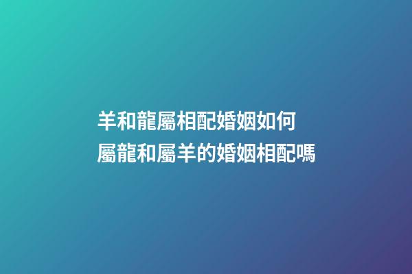 羊和龍屬相配婚姻如何 屬龍和屬羊的婚姻相配嗎-第1張-觀點-玄機派